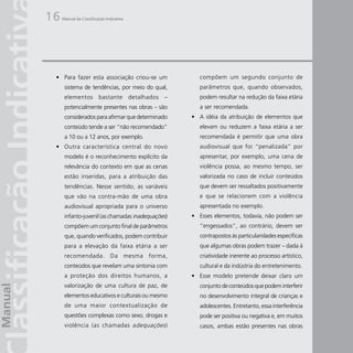16   Manual da Classificação Indicativa




 • Para fazer esta associação criou-se um             compõem um segundo conjunto de
      sistema de tendências, por meio do qual,        parâmetros que, quando observados,
      elementos bastante detalhados –                 podem resultar na redução da faixa etária
      potencialmente presentes nas obras – são        a ser recomendada.
      considerados para afirmar que determinado    • A idéia da atribuição de elementos que
      conteúdo tende a ser “não recomendado”          elevam ou reduzem a faixa etária a ser
      a 10 ou a 12 anos, por exemplo.                 recomendada é permitir que uma obra
 • Outra característica central do novo               audiovisual que foi “penalizada” por
      modelo é o reconhecimento explícito da          apresentar, por exemplo, uma cena de
      relevância do contexto em que as cenas          violência possa, ao mesmo tempo, ser
      estão inseridas, para a atribuição das          valorizada no caso de incluir conteúdos
      tendências. Nesse sentido, as variáveis         que devem ser ressaltados positivamente
      que vão na contra-mão de uma obra               e que se relacionem com a violência
      audiovisual apropriada para o universo          apresentada no exemplo.
      infanto-juvenil (as chamadas inadequações)   • Esses elementos, todavia, não podem ser
      compõem um conjunto final de parâmetros         “engessados”, ao contrário, devem ser
      que, quando verificados, podem contribuir       contrapostos às particularidades específicas
      para a elevação da faixa etária a ser           que algumas obras podem trazer – dada à
      recomendada. Da mesma forma,                    criatividade inerente ao processo artístico,
      conteúdos que revelam uma sintonia com          cultural e da indústria do entretenimento.
      a proteção dos direitos humanos, a           • Esse modelo pretende deixar claro um
      valorização de uma cultura de paz, de           conjunto de conteúdos que podem interferir
      elementos educativos e culturais ou mesmo       no desenvolvimento integral de crianças e
      de uma maior contextualização de                adolescentes. Entretanto, essa interferência
      questões complexas como sexo, drogas e          pode ser positiva ou negativa e, em muitos
      violência (as chamadas a dequações )            casos, ambas estão presentes nas obras
 