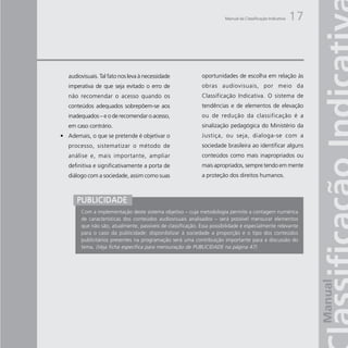 Manual da Classificação Indicativa   17



   audiovisuais. Tal fato nos leva à necessidade             oportunidades de escolha em relação às
   imperativa de que seja evitado o erro de                  obras audiovisuais, por meio da
   não recomendar o acesso quando os                         Classificação Indicativa. O sistema de
   conteúdos adequados sobrepõem-se aos                      tendências e de elementos de elevação
   inadequados – e o de recomendar o acesso,                 ou de redução da classificação é a
   em caso contrário.                                        sinalização pedagógica do Ministério da
• Ademais, o que se pretende é objetivar o                   Justiça, ou seja, dialoga-se com a
   processo, sistematizar o método de                        sociedade brasileira ao identificar alguns
   análise e, mais importante, ampliar                       conteúdos como mais inapropriados ou
   definitiva e significativamente a porta de                mais apropriados, sempre tendo em mente
   diálogo com a sociedade, assim como suas                  a proteção dos direitos humanos.



      PUBLICIDADE
        Com a implementação deste sistema objetivo – cuja metodologia permite a contagem numérica
        de características dos conteúdos audiovisuais analisados – será possível mensurar elementos
        que não são, atualmente, passíveis de classificação. Essa possibilidade é especialmente relevante
        para o caso da publicidade: disponibilizar à sociedade a proporção e o tipo dos conteúdos
        publicitários presentes na programação será uma contribuição importante para a discussão do
        tema. (Veja ficha específica para mensuração de PUBLICIDADE na página 47)
 