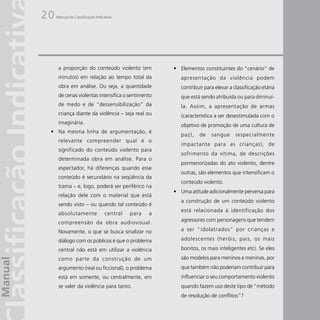 20   Manual da Classificação Indicativa




      a proporção do conteúdo violento (em             • Elementos constituintes do “cenário” de
      minutos) em relação ao tempo total da               apresentação da violência podem
      obra em análise. Ou seja, a quantidade              contribuir para elevar a classificação etária
      de cenas violentas intensifica o sentimento         que está sendo atribuída ou para diminuí-
      de medo e de “dessensibilização” da                 la. Assim, a apresentação de armas
      criança diante da violência – seja real ou          (característica a ser desestimulada com o
      imaginária.                                         objetivo de promoção de uma cultura de
 • Na mesma linha de argumentação, é
                                                          paz),   de    sangue      (especialmente
      relevante compreender qual é o
                                                          impactante para as crianças), de
      significado do conteúdo violento para
                                                          sofrimento da vítima, de descrições
      determinada obra em análise. Para o
                                                          pormenorizadas do ato violento, dentre
      espectador, há diferenças quando esse
                                                          outras, são elementos que intensificam o
      conteúdo é secundário na seqüência da
                                                          conteúdo violento.
      trama – e, logo, poderá ser periférico na
                                                       • Uma atitude adicionalmente perversa para
      relação dele com o material que está
                                                          a construção de um conteúdo violento
      sendo visto – ou quando tal conteúdo é
                                                          está relacionada à identificação dos
      absolutamente               central   para   a
      compreensão da obra audiovisual.                    agressores com personagens que tendem

      Novamente, o que se busca sinalizar no              a ser “idolatrados” por crianças e

      diálogo com os públicos é que o problema            adolescentes (heróis, pais, os mais

      central não está em utilizar a violência            bonitos, os mais inteligentes etc). Se eles
      como parte da construção de um                      são modelos para meninos e meninas, por
      argumento (real ou ficcional), o problema           que também não poderiam contribuir para
      está em somente, ou centralmente, em                influenciar o seu comportamento violento
      se valer da violência para tanto.                   quando fazem uso deste tipo de “método
                                                          de resolução de conflitos”?
 