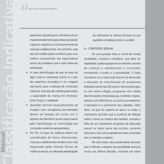 22   Manual da Classificação Indicativa




      potenciais soluções para o fenômeno é um             de sofrimento às vítimas (tortura) ou por
      importante elemento para reduzir prováveis           questões complexas (como o suicídio).
      impactos negativos no comportamento de
      crianças e adolescentes. Ao contrário, esse   II – CONTEÚDO SEXUAL
      tipo de modelo pode contribuir para uma             Há uma posição ética e moral de muitas
      melhor compreensão dos espectadores           sociedades, inclusive a brasileira, que deve ser
      acerca do problema que é real e deve ser      respeitada: a preocupação em se retardar o acesso
      enfrentado.                                   de crianças e adolescentes a conteúdos
 • A clara identificação de que se trata de         envolvendo a nudez e a sexualidade. O falso
      algo irreal ou fantasioso (como é o caso      moralismo (ou a hipocrisia) está em se demandar
      dos desenhos animados) é um inegável          a elevação da classificação de programas
      atenuante para a exibição de conteúdos        exibidores deste tipo de cenas e não se preocupar,
      violentos. Esse tipo de método potencializa   ou até mesmo elogiar, programas com nítidas
      a capacidade da criança em distinguir         discriminações a homossexuais, mulheres, negros,
      entre ficção e realidade.                     pessoas com deficiência, ou outros que exploram
 • Questões técnicas (enquadramento da              o desespero e o sofrimento dos cidadãos. Além
      imagem, som, sonoplastia, por exemplo)        disso, no que diz respeito ao sexo e à nudez, é
      devem ser levadas em conta com o              importante assinalar que a ausência de diálogo
      objetivo de identificar se são responsáveis   sobre o tema na maioria das famílias, somada a
      pela intensificação ou minimização dos        falta de um consistente programa de educação
      conteúdos violentos apresentados.             sexual na maior parte das escolas, somente
 • Por fim, os tipos de violência devem ser         reforçam o risco de se apresentar esses conteúdos
      considerados de forma diferenciada.           sem os devidos cuidados.
      Crianças e adolescentes tendem a ser mais           Por outro lado, não se pode deixar de notar
      impactados pelas diversas formas de           que a reflexão a respeito da sexualidade avançou
      violência sexual, por elevadas perpetrações   muito nas últimas décadas, inclusive nas obras
 