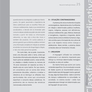 Manual da Classificação Indicativa   25



quando estamos nos dirigindo a audiências infanto-   IV – SITUAÇÕES CONSTRANGEDORAS
juvenis. Em geral, assumindo a importância de               A presença de cenas envolvendo situações
obras audiovisuais para as escolhas feitas por       constrangedoras, depreciativas e/ou humilhantes
crianças e adolescentes, dada a sua característica   em relação a determinados públicos (mulheres,
socializadora, a decisão de se enveredar pelo        negros, indígenas, pessoas com deficiências,
consumo dessas substâncias pode não estar sendo      crianças e adolescentes, gays, lésbicas, bissexuais
tomada a partir de todas as informações              e transgêneros, migrantes e imigrantes, dentre
relevantes, ou seja, sob a ótica dos riscos e        outros) atenta contra os direitos humanos e, logo,
também dos prazeres. Em outras palavras, é           não contribui para a formação de uma cultura de
preciso garantir que os distintos públicos tenham    paz e de respeito mútuo entre crianças e
uma informação completa em relação às variáveis      adolescentes. Nesse sentido, a presença desses
envolvidas no consumo de drogas legais e ilegais,    conteúdos deve ser fortemente criticada.
e não uma visão parcial da questão.
      Por outro lado, não se pode, novamente,        V – LINGUAGEM
evitar uma discussão sobre o tema, ainda que                A linguagem utilizada nos conteúdos
fora da obra informativa e/ou educativa. As drogas   audiovisuais é um elemento importante para
fazem parte da realidade social e, nesse sentido,    reforçar ou minimizar determinadas mensagens
os cidadãos e cidadãs (maiores ou menores de         envolvidas na obra em análise.
18 anos) necessitam ser expostos ao tema. O                 Da mesma forma que ocorre com outros
desafio está em como fazê-lo. Por isso mesmo,        conteúdos específicos, há uma evolução na escala
em consonância com os outros dois temas              de idades quanto ao recomendável acesso a
previamente discutidos, voltamos a sinalizar a       determinados tipos de linguagem (oral ou gestual).
relevância de se distinguir as reflexões mais        Ou seja, algumas faixas etárias – dado o caminhar
aprofundadas das cenas que unicamente                de crianças e adolescentes na comunidade, na
exponham o consumo dessas substâncias. Os            sociedade, no sistema escolar – estão mais
parâmetros são os mesmos das temáticas               preparadas para interagir com determinados usos
mencionadas anteriormente.                           da linguagem do que outras.
 