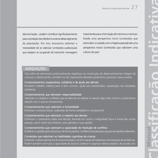 Manual da Classificação Indicativa   27



denominação – podem contribuir significativamente           importantes para a formação de meninos e meninas.
para a proteção dos direitos humanos desse segmento         Desde uma perspectiva micro (conteúdos que
da população. Por isso, buscamos salientar a                estimulem o cuidado com a higiene pessoal) até uma
necessidade de se valorizar conteúdos audiovisuais          perspectiva macro (conteúdos que valorizem uma
que estejam se ocupando de transmitir mensagens             cultura de paz).




  ADEQUAÇÕES
 Para além de elementos potencialmente negativos na construção do desenvolvimento integral de
 crianças e adolescentes, também se faz importante abordar parâmetros positivos nessa análise.
 Comportamentos cooperativos, solidários e de ajuda aos demais
 Envolvem trabalho coletivo para o bem comum, ajuda aos necessitados, cooperação nas atividades
 cotidianas.
 Comportamentos que denotam responsabilidade
 Valorizam o cuidado e a reflexão que se deve ter ao realizar ou decidir algo, bem como o cumprimento
 daquilo com o que se compromete.
 Comportamentos que valorizam a honestidade
 Enfatizam condutas éticas, realizadas de forma verdadeira e transparente.
 Comportamentos que valorizam o respeito aos demais
 Enfatizam o tratamento dado aos demais, levando em conta a integridade física e moral das outras
 pessoas, assim como seus direitos, suas opiniões e suas opções.
 Comportamentos que valorizam a capacidade de resolução de conflitos
 Enaltecem a aptidão para solucionar, de forma pacífica, conflitos entre pessoas e grupos de opiniões diferentes.
 Conteúdos que valorizam as habilidades cognitivas da criança
 Enfatizam o desenvolvimento do raciocínio lógico, da formulação de hipóteses e da resolução de problemas.
 Podem também estimular a capacidade de associar, ordenar e organizar idéias e objetos, de acordo com
 