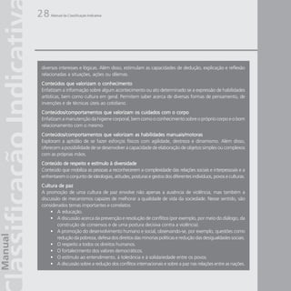 28   Manual da Classificação Indicativa




diversos interesses e lógicas. Além disso, estimulam as capacidades de dedução, explicação e reflexão
relacionadas a situações, ações ou dilemas.
Conteúdos que valorizam o conhecimento
Enfatizam a informação sobre algum acontecimento ou ato determinado se a expressão de habilidades
artísticas, bem como cultura em geral. Permitem saber acerca de diversas formas de pensamento, de
invenções e de técnicas úteis ao cotidiano.
Conteúdos/comportamentos que valorizam os cuidados com o corpo
Enfatizam a manutenção da higiene corporal, bem como o conhecimento sobre o próprio corpo e o bom
relacionamento com o mesmo.
Conteúdos/comportamentos que valorizam as habilidades manuais/motoras
Exploram a aptidão de se fazer esforços físicos com agilidade, destreza e dinamismo. Além disso,
oferecem a possibilidade de se desenvolver a capacidade de elaboração de objetos simples ou complexos
com as próprias mãos.
Conteúdo de respeito e estímulo à diversidade
Conteúdo que mobiliza as pessoas a reconhecerem a complexidade das relações sociais e interpessoais e a
enfrentarem o conjunto de ideologias, atitudes, posturas e gestos dos diferentes indivíduos, povos e culturas.
Cultura de paz
A promoção de uma cultura de paz envolve não apenas a ausência de violência, mas também a
discussão de mecanismos capazes de melhorar a qualidade de vida da sociedade. Nesse sentido, são
considerados temas importantes e correlatos:
    • A educação.
    • A discussão acerca da prevenção e resolução de conflitos (por exemplo, por meio do diálogo, da
        construção de consensos e de uma postura decisiva contra a violência).
    • A promoção do desenvolvimento humano e social, observando-se, por exemplo, questões como
        redução da pobreza, defesa dos direitos das minorias políticas e redução das desigualdades sociais.
    • O respeito a todos os direitos humanos.
    • O fortalecimento dos valores democráticos.
    • O estímulo ao entendimento, à tolerância e à solidariedade entre os povos.
    • A discussão sobre a redução dos conflitos internacionais e sobre a paz nas relações entre as nações.
 