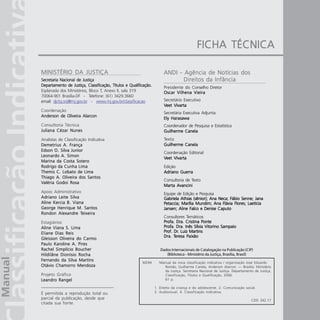 2       Manual da Classificação Indicativa




                                                                                           FICHA TÉCNICA

MINISTÉRIO DA JUSTIÇA                                                  ANDI - Agência de Notícias dos
Secretaria Nacional de Justiça                                                Direitos da Infância
Departamento de Justiça, Classificação, Títulos e Qualificação.        Presidente do Conselho Diretor
Esplanada dos Ministérios, Bloco T, Anexo II, sala 319                 Oscar Vilhena Vieira
70064-901 Brasília-DF - Telefone: (61) 3429.3660
email: djctq.snj@mj.gov.br - www.mj.gov.br/classificacao               Secretário Executivo
                                                                       Veet Vivarta
                                                                            Vivarta
Coordenação
                                                                       Secretária Executiva Adjunta
Anderson de Oliveira Alarcon
                                                                       Ely Harasawa
Consultoria Técnica                                                    Coordenador de Pesquisa e Estatística
Juliana Cézar Nunes                                                    Guilherme Canela
Analistas de Classificação Indicativa                                  Texto
Demetrius A. França                                                    Guilherme Canela
Edson O. Silva Junior
                                                                       Coordenação Editorial
Leonardo A. Simon
                                                                       Veet Vivarta
                                                                            Vivarta
Marina da Costa Sotero
Rodrigo da Cunha Lima                                                  Edição
Themis C. Lobato de Lima                                               Adriano Guerra
Thiago A. Oliveira dos Santos
                                                                       Consultoria de Texto
Valéria Godoi Rosa
                                                                       Marta Avancini
Apoio Administrativo                                                   Equipe de Edição e Pesquisa
Adriano Leite Silva                                                    Gabriela Athias (sênior); Ana Neca; Fábio Senne; Jana
Aline Kercia B. Viana                                                  Petaccia; Marília Mundim; Ana Flávia Flores; Laetícia
George Henrique M. Santos                                              Jansen; Aline Falco e Denise Caputo
        Alexandre Teixeira
Rondon Alexandre Teixeira
                                                                       Consultores Temáticos
Estagiários                                                            Profa. Dra. Cristina Ponte
Aline Viana S. Lima                                                    Profa. Dra. Inês Sílvia Vitorino Sampaio
Eliane Dias Reis                                                       Prof. Dr.
                                                                       Prof. Dr. Luiz Martins
                                                                             Ter
                                                                              eresa
                                                                       Dra. Teresa Paixão
Gleisson Oliveira do Carmo
Paulo Karoline A. Pires
Rachel Simplício Boucher                                             Dados Internacionais de Catalogação na Publicação (CIP)
Hildilâne Dionísio Rocha                                                (Biblioteca - Ministério da Justiça, Brasília, Brasil)
Fernando da Silva Martins
                                                         M294       Manual da nova classificação indicativa / organização José Eduardo
Otávio Chamorro Mendoza                                                Romão, Guilherme Canela, Anderson Alarcon. — Brasília: Ministério
                                                                       da Justiça. Secretaria Nacional de Justiça. Departamento de Justiça,
Projeto Gráfico                                                        Classificação, Títulos e Qualificação, 2006.
Leandro Rangel                                                         61 p.

                                                                  1. Direito da criança e do adolescente. 2. Comunicação social.
É permitida a reprodução total ou                                 3. Audiovisual. 4. Classificação indicativa.
parcial da publicação, desde que                                                                                              CDD 342.17
citada sua fonte.
 