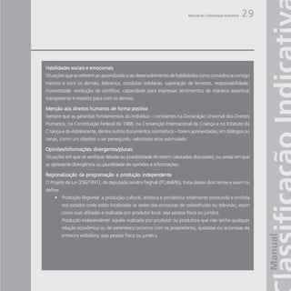 Manual da Classificação Indicativa   29




Habilidades sociais e emocionais
Situações que se referem ao aprendizado e ao desenvolvimento de habilidades como convivência consigo
mesmo e com os demais, liderança, condutas solidárias, superação de temores, responsabilidade,
honestidade, resolução de conflitos, capacidade para expressar sentimentos de maneira assertiva/
transparente e respeito para com os demais.

Menção aos direitos humanos de forma positiva
Sempre que as garantias fundamentais do indivíduo – constantes na Declaração Universal dos Direitos
Humanos, na Constituição Federal de 1988, na Convenção Internacional da Criança e no Estatuto da
Criança e do Adolescente, dentre outros documentos normativos – forem apresentadas, em diálogos ou
cenas, como um objetivo a ser perseguido, valorizado e/ou estimulado.

Opiniões/informações divergentes/plurais
Situações em que se verifique debate ou possibilidade de serem colocadas discussões; ou ainda em que
se apresente divergência ou pluralidade de opiniões e informações.

Regionalização da programação e produção independente
O Projeto de Lei (256/1991), da deputada Jandira Feghali (PCdoB/RJ), trata desses dois temas e assim os
define:
    • Produção Regional: a produção cultural, artística e jornalística totalmente produzida e emitida
          nos estados onde estão localizadas as sedes das emissoras de radiodifusão ou televisão, assim
          como suas afiliadas e realizada por produtor local, seja pessoa física ou jurídica.
          Produção Independente: aquela realizada por produtor ou produtora que não tenha qualquer
          relação econômica ou de parentesco próximo com os proprietários, quotistas ou acionistas da
          emissora exibidora, seja pessoa física ou jurídica.
 