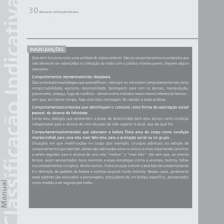 30   Manual da Classificação Indicativa




INADEQUAÇÕES
Este item funciona como uma antítese do tópico anterior. São os comportamentos e conteúdos que
não deveriam ser valorizados na interação da mídia com o público infanto-juvenil. Seguem alguns
exemplos:

Comportamentos repreensíveis/não desejáveis
São contextos/cenas/diálogos que exemplificam, valorizam ou estimulam comportamentos tais como
irresponsabilidade, egoísmo, desonestidade, desrespeito para com os demais, manipulação,
preconceito, ameaça, fuga de conflitos – dentre outros inseridos nesse mesmo referencial teórico –
sem que, ao mesmo tempo, haja uma clara mensagem de repúdio a estas práticas.

Comportamentos/conteúdos que identifiquem o consumo como forma de valorização social/
pessoal, de alcance da felicidade
Cenas e/ou diálogos que apresentem a posse de determinado bem e/ou serviço como condição
indispensável para o alcance de uma situação de vida superior à atual, seja ela qual for.

Comportamentos/conteúdos que valorizem a beleza física e/ou do corpo como condição
imprescindível para uma vida mais feliz e/ou para a aceitação social ou no grupo.
Situações em que modificações no corpo (por exemplo, cirurgias plásticas) ou adoção de
comportamentos (por exemplo, dietas) são valorizadas como os únicos ou mais importantes caminhos
a serem seguidos para o alcance de uma vida “melhor” e “mais feliz”. Isto sem que, ao mesmo
tempo, sejam apresentados riscos inerentes a essas estratégias (como a anorexia, bulimia, falhas
nos procedimentos cirúrgicos, dentre outros). Outra situação comum a esse tipo de comportamento
é a definição de padrões de beleza e estética corporal muito restritos. Nesses casos, geralmente
esses padrões são associados a personagens, possuidores de um biotipo específico, apresentados
como modelo a ser seguido por todos.
 