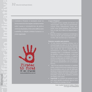 32   Manual da Classificação Indicativa




• Combate à Pirataria: é necessário atuar no           O que é Pirataria?
                                                           A pirataria ocorre, quando um terceiro mal
   fornecimento de informações e esclarecimentos
                                                          intencionado, copia total ou parcialmente,
   sobre causas e conseqüências da prática                músicas, filmes, medicamentos, roupas ,tênis,
   criminosa da pirataria, entre outros delitos como      óculos, entre outros produtos, com intuito de
                                                          lucro, ou seja, faz a cópia e em seguida expõe a
   a pedofilia, a violação a direitos humanos e o         venda.
   crime organizado.                                   • Segundo a Interpol, a pirataria é considerada o
                                                          crime do século, pois movimenta em todo o
                                                          mundo, mais recursos que o narcotráfico

                                                       Prejuízos causados pela pirataria.
                                                       • A luta contra a pirataria começa com a
                                                           conscientização de cada um de nós. Devemos
                                                           ter a consciência de que a pirataria envolve algo
                                                           mais grave do que o simples ato de
                                                           satisfazermos um desejo. Ela envolve a
                                                           sonegação fiscal, o contrabando, a formação
                                                           de quadrilha, a evasão de divisas, o tráfico de
                                                           drogas, de armas e munições, o trabalho
                                                           escravo e a exploração do trabalho infantil, sem
                                                           esquecer do desemprego e da informalidade,
                                                           que concorre deslealmente com os empregos
                                                           formais.
                                                       • Mais do que prejuízos financeiros os produtos
                                                           piratas, causam enorme risco à saúde e segurança
                                                           dos consumidores como no caso de falsificação
                                                           de bisturis cirúrgicos, preservativos, cateter, peças
             www.piratatofora.com.br                       automotivas, baterias de celular, medicamentos,
                                                           brinquedos, óculos de sol, cosméticos, produtos
                                                           de limpeza, entre outros.
                                                       • Importante Se a pirataria não existisse no nosso
                                                           Importante:
                                                           país, seriam gerados anualmente algo em torno
                                                           de 2 milhões de empregos formais.

                                                                    Fonte: Conselho Nacional de Combate à Pirataria.
                                                                                    www.mj.gov.br/combatepirataria
 