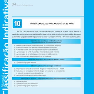 34     Manual da Classificação Indicativa




                                                  PARA
                                  NÃO RECOMENDADO PARA MENORES DE 10 ANOS



       TENDEM a ser considerados como “não recomendado para menores de 10 anos”, obras, diversões e
espetáculos que contenham, cumulativa ou alternativamente as seguintes categorias de conteúdos, observados
os elementos que podem contribuir para reduzir ou elevar a faixa etária atribuída à obra audiovisual em questão:
 