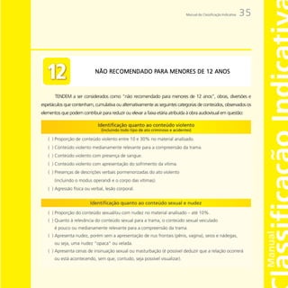 Manual da Classificação Indicativa   35




                                             PARA
                             NÃO RECOMENDADO PARA MENORES DE 12 ANOS



       TENDEM a ser considerados como “não recomendado para menores de 12 anos”, obras, diversões e
espetáculos que contenham, cumulativa ou alternativamente as seguintes categorias de conteúdos, observados os
elementos que podem contribuir para reduzir ou elevar a faixa etária atribuída à obra audiovisual em questão:
 