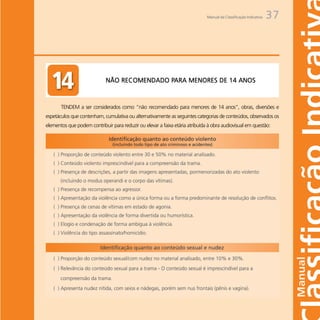 Manual da Classificação Indicativa   37




                                             PARA
                             NÃO RECOMENDADO PARA MENORES DE 14 ANOS



       TENDEM a ser considerados como “não recomendado para menores de 14 anos”, obras, diversões e
espetáculos que contenham, cumulativa ou alternativamente as seguintes categorias de conteúdos, observados os
elementos que podem contribuir para reduzir ou elevar a faixa etária atribuída à obra audiovisual em questão:
 