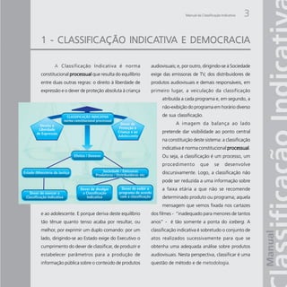 Manual da Classificação Indicativa   3

                  INDICATIV
                        TIVA
1 - CLASSIFICAÇÃO INDICATIVA E DEMOCRACIA

       A Classificação Indicativa é norma             audiovisuais; e, por outro, dirigindo-se à Sociedade
constitucional processual que resulta do equilíbrio   exige das emissoras de TV, dos distribuidores de
entre duas outras regras: o direito à liberdade de    produtos audiovisuais e demais responsáveis, em
expressão e o dever de proteção absoluta à criança    primeiro lugar, a veiculação da classificação
                                                           atribuída a cada programa e, em segundo, a
                                                           não-exibição do programa em horário diverso
                                                           de sua classificação.
                                                                   A imagem da balança ao lado
                                                           pretende dar visibilidade ao ponto central
                                                           na constituição deste sistema: a classificação
                                                           indicativa é norma constitucional processual
                                                                                             processual.
                                                           Ou seja, a classificação é um processo, um
                                                           procedimento          que       se     desenvolve
                                                           discursivamente. Logo, a classificação não
                                                           pode ser reduzida a uma informação sobre
                                                           a faixa etária a que não se recomende
                                                           determinado produto ou programa; aquela
                                                           mensagem que vemos fixada nos cartazes
e ao adolescente. E porque deriva deste equilíbrio    dos filmes - “inadequado para menores de tantos
tão tênue quanto tenso acaba por resultar, ou         anos” - é tão somente a ponta do iceberg. A
melhor, por exprimir um duplo comando: por um         classificação indicativa é sobretudo o conjunto de
lado, dirigindo-se ao Estado exige do Executivo o     atos realizados sucessivamente para que se
cumprimento do dever de classificar, de produzir e    obtenha uma adequada análise sobre produtos
estabelecer parâmetros para a produção de             audiovisuais. Nesta perspectiva, classificar é uma
informação pública sobre o conteúdo de produtos       questão de método e de metodologia.
 