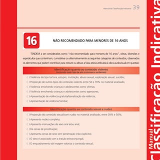 Manual da Classificação Indicativa   39




                 Não recomendado para
                                         PARA
                         NÃO RECOMENDADO PARA MENORES DE 16 ANOS
                 Menores de 16 anos


       TENDEM a ser considerados como “não recomendado para menores de 16 anos”, obras, diversões e
espetáculos que contenham, cumulativa ou alternativamente as seguintes categorias de conteúdos, observados
os elementos que podem contribuir para reduzir ou elevar a faixa etária atribuída à obra audiovisual em questão:
 