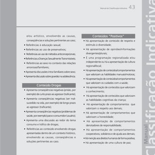 Manual da Classificação Indicativa   43




  e/ou artístico, envolvendo as causas,                         Conteúdos “Positivos”
  conseqüências e soluções pertinentes ao caso;         • Há apresentação de conteúdo de respeito e
• Referências à educação sexual;                          estímulo à diversidade;
• Referências ao uso de preservativos;                  • Há apresentação de opiniões/informações
• Referências ao uso de métodos anticoncepcionais;        divergentes/plurais;

• Referências a Doenças Sexualmente Transmissíveis;     • É uma programação regionalizada e/ou
                                                          independente ou há a apresentação de cultura
• Referências ao sexo no contexto das relações
                                                          regional/local;
  amorosas/familiares;
                                                        • Há apresentação de conteúdos/comportamentos
• Apresenta discussões intra-familiares sobre sexo;
                                                          que valorizam as habilidades manuais/motoras;
• Apresenta discussão sobre gravidez na adolescência.
                                                        • Há apresentação de conteúdos/comportamentos
                                                          que valorizam os cuidados com a saúde;
             Conteúdo Drogas
                                                        • Há apresentação de conteúdos que valorizam
• Apresenta conseqüências negativas (prisão, por
                                                          o conhecimento;
  exemplo) de curto prazo ao agressor (traficante);
                                                        • Há apresentação de conteúdos que valorizam
• Apresenta conseqüências negativas (ser mal-             as habilidades cognitivas da criança;
  sucedido na vida, por exemplo) de longo prazo
                                                        • Há apresentação de comportamentos que
  ao agressor (traficante);
                                                          valorizam o respeito aos demais;
• Apresenta conseqüências negativas (problemas de       • Há apresentação de comportamentos que
  saúde, por exemplo) para o consumidor (usuário);        valorizam a honestidade;
• Apresenta uma discussão ao redor do tema              • Há apresentação de comportamentos
  consumo e tráfico de drogas;                            denotadores de responsabilidade;
• Referências ao conteúdo envolvendo drogas             • Há apresentação de comportamentos
  apresentadas dentro de um contexto histórico,           cooperativos, solidários e de ajuda aos demais;
  envolvendo as causas, conseqüências e                 • Há menção aos direitos humanos de forma positiva;
  soluções pertinentes ao caso.                         • Há apresentação de uma cultura de paz;
 