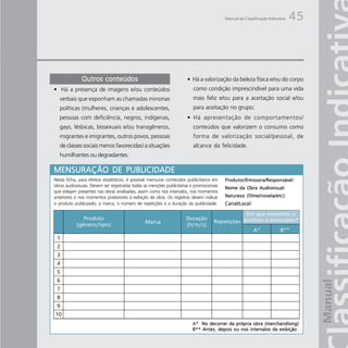 Manual da Classificação Indicativa   45




              Outros conteúdos                                        • Há a valorização da beleza física e/ou do corpo
• Há a presença de imagens e/ou conteúdos                                como condição imprescindível para uma vida
   verbais que exponham as chamadas minorias                             mais feliz e/ou para a aceitação social e/ou
   políticas (mulheres, crianças e adolescentes,                         para aceitação no grupo;
   pessoas com deficiência, negros, indígenas,                        • Há apresentação de comportamentos/
   gays, lésbicas, bissexuais e/ou transgêneros,                         conteúdos que valorizem o consumo como
   migrantes e imigrantes, outros povos, pessoas                         forma de valorização social/pessoal, de
   de classes sociais menos favorecidas) a situações                     alcance da felicidade.
   humilhantes ou degradantes.

MENSURAÇÃO DE PUBLICIDADE
Nesta ficha, para efeitos estatísticos, é possível mensurar conteúdos publicitários em    Produtor/Emissora/Responsável:
obras audiovisuais. Devem ser registradas todas as menções publicitárias e promocionais   Nome da Obra Audiovisual:
que estejam presentes nas obras analisadas, assim como nos intervalos, nos momentos
anteriores e nos momentos posteriores à exibição da obra. Os registros devem indicar      Natureza (filme/novela/etc):
o produto publicizado, a marca, o número de repetições e a duração da publicidade.        Canal/Local:




                                                                         A* No decorrer da própria obra (merchandising)
                                                                         B** Antes, depois ou nos intervalos da exibição
 