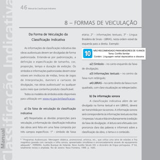 46     Manual da Classificação Indicativa




                                            8 – FORMAS DE VEICULAÇÃO
                    Veiculação
        Da Forma de Veiculação da                            etária; 2º - informações textuais; 3º - Língua
           Classificação Indicativa                          Brasileira de Sinais - LIBRAS, nesta ordem visível da
                                                             esquerda para a direita. Exemplo:
    As informações de classificação indicativa das
                                                                        NÃO RECOMENDADO PARA MENORES DE 10 ANOS
obras audiovisuais devem ser divulgadas de forma                                     Tema: Conflito familiar
padronizada. Entende-se por padronização, a                             Contém: Linguagem verbal depreciativa e obscena

definição e especificação de tamanho, cor,
                                                                    a2) Símbolo – no canto esquerdo da faixa
proporção, tempo e duração de exibição. Os
                                                             de divulgação;
símbolos e informações padronizadas devem estar
                                                                    a3) Informações textuais – no centro da
visíveis em invólucros de mídias, livros de Jogos
                                                             faixa num retângulo;
de Interpretação , banners e cartazes de
                                                                    a4) LIBRAS – no canto direito da faixa e num
divulgação, nas obras audiovisuais6 ou qualquer
                                                             quadrado, com clara visualização ao telespectador;
outro meio que contenha produto classificável.
    Todos os modelos de símbolos estão disponíveis
                                                                    b) Da informação sonora
para utilização em www.mj.gov.br/classificacao.
                                                                    A classificação indicativa além de ser
                                                             divulgada na forma textual e em LIBRAS, deverá
    a) Da faixa de veiculação da classificação               ser transmitida por via sonora. A informação sonora
indicativa                                                   será correspondente às informações textuais escritas
    a1) Respeitadas as devidas proporções para               / impressas / visuais e lida simultaneamente à exibição
veiculação, a informação da classificação indicativa         da faixa de divulgação. A leitura será efetuada com
das obras será feita em uma faixa composta por               pronúncia clara das palavras e informará sobre a
três campos específicos: 1º - símbolo de faixa               classificação da obra, o tema e o conteúdo.

6
  “Programas Audiovisuais: Mensagem didática, promocional, artística, etc., que utiliza uma série de eslaides e fita
magnética gravada com narração e trilha sonora, apresentados simultânea e sincronizadamente através de equipamento
adequado”. FERREIRA, Aurélio Buarque de Holanda. Novo Aurélio Século XXI: o dicionário de língua portuguesa. 3ª Ed,
totalmente revista e ampliada. Rio de Janeiro: Nova Fronteira, 1999. p. 1645.
 