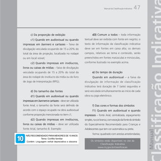 Manual da Classificação Indicativa   47



       c) Da proporção de exibição                            d3) Comum a todos – toda informação
       c1) Quando em audiovisual ou quando             textual deve ser exibida com fonte em negrito; o
impressas em banners e cartazes – faixa de             texto de informação da classificação indicativa
divulgação veiculada ocupando de 15 a 20% do           deve ser em fontes em caixa alta; os demais
total da área de projeção, localizada no rodapé        campos, relativos ao tema e conteúdo, serão
ou em local visível;                                   preenchidos em fontes maiúsculas e minúsculas,

       c2) Quando impressas em invólucros,             conforme ilustrado no exemplo acima.

livros ou caixas de mídias – faixa de divulgação
veiculada ocupando de 15 a 20% do total da                    e) Do tempo de duração
área do rodapé do invólucro da mídia ou do livro              Quando em audiovisual – a faixa da
de Jogo de Interpretação (RPG);                        divulgação de informação de classificação
                                                       indicativa terá duração de 7 (sete) segundos e
       d) Do tamanho das fontes                        será veiculada simultaneamente ao início de cada
       d1) Quando em audiovisual ou quando             obra ou jogo eletrônico.
impressas em banners e cartazes – deve ser utilizada
fonte Arial, o tamanho da fonte será definido de              f) Das cores e formas dos símbolos
acordo com o espaço ocupado na obra audiovisual               f1) Quando em audiovisual e quando
conforme proporção mencionada no item c1;              impressos – fonte Arial, centralizada, espaçamento
       d2) Quando impressas em invólucros,             simples, na cor branca, com exceção da fonte do símbolo
livros ou caixas de mídias – deve ser utilizada        do Especialmente Recomendado para Crianças e
fonte Arial, tamanho 8. Exemplo:                       Adolescentes que tem cor automática ou preta.
                                                              forma: quadrado com arestas arredondadas;
  NÃO RECOMENDADO PARA MENORES DE 10 ANOS
               Tema: Conflito familiar
  Contém: Linguagem verbal depreciativa e obscena            Os símbolos estão disponíveis no site da
                                                                     Classificação Indicativa
                                                                   www.mj.gov.br/classificacao
 