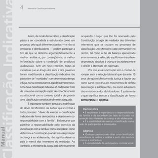 4      Manual da Classificação Indicativa




       Assim, de modo democrático, a classificação         ocupando o lugar que lhe foi reservado pela
passa a ser concebida e estruturada como um                Constituição: o lugar de mediador dos diferentes
processo pelo qual diferentes sujeitos — e não só          interesses que se cruzam no processo de
emissoras e distribuidores — podem participar a            classificação. Ao Ministério cabe permanecer no
fim de que se obtenha argumentativamente a                 centro, tal como o fiel da balança apresentada
melhor análise e, por conseqüência, a melhor               anteriormente, e velar pelo equilíbrio entre o dever
informação sobre o conteúdo de produtos                    de proteção absoluta à criança e ao adolescente e
audiovisuais. Sem um novo conceito, todas as               o direito à liberdade de expressão.
iniciativas que ao longo dos anos e dos governos                   Por isso, essa redefinição tem o condão de
foram modificando a classificação indicativa não           romper com a relação bilateral que durante 15
passariam de “novidades” num determinado tempo             anos obrigou o Ministério da Justiça a figurar ora
e lugar, nunca constituiríamos algo de realmente novo.     como parte contrária aos movimentos de defesa
Uma nova classificação indicativa só poderia ser fruto     das crianças e adolescentes, ora como adversário
de uma nova concepção capaz de conectar o texto            das emissoras e dos distribuidores. É justamente
constitucional com o contexto social e de garantir         o que significa exercer a classificação de forma
uma classificação constitucionalmente adequada.            democrática e objetiva
                                                                         objetiva.
       É importante também destacar a redefinição
do dever do Ministério da Justiça, que é central a            Democrática
todo processo: “dever de exercer a classificação             • É reconhecer a importância e a responsabilidade
indicativa de forma democrática e objetiva em co-         da família e da sociedade (ao lado do Estado) na
                                                          proteção dos interesses da criança e do adolescente.
responsabilidade com a família”. Esclareça-se que            • É a possibilidade de exercer a classificação numa
partilhar a responsabilidade pelo exercício da            rede de participantes e interessados.

classificação com a família e com a sociedade, como
                                                              Objetiva
determina a Constituição quando trata da proteção              • Qualquer pessoa pode obter uma classificação
à criança e ao adolescente, não significa deixar os       semelhante se realizar a análise a partir dos mesmos
                                                          critérios e indicadores.
pais à mercê dos interesses do mercado. Ao
                                                               • É a possibilidade de participação e controle social.
contrario, o Ministério da Justiça está definitivamente
 
