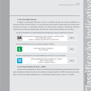 Manual da Classificação Indicativa   49



                           Textuais
       II. Das Informações Textuais
       Divulgam a classificação indicativa, o tema e o conteúdo da obra, de acordo o publicado em
Portaria do Diário Oficial da União ou no caso das obras não sujeitas à análise prévia de conteúdo pelo
Ministério da Justiça, os responsáveis deverão, da mesma forma, divulgar a classificação indicativa
respeitando as tendências apresentadas neste Manual. Abaixo estão ilustrados três exemplos :




       III. Da Língua Brasileira de Sinais - LIBRAS
       Nas obras audiovisuais deverá ser visível no canto direito da faixa de divulgação apresentação das informações
sobre a classificação indicativa da obra por intermédio de uma pessoa fluente em LIBRAS. Tal pessoa comunicará,
dentro do tempo de exibição estipulado acima, a classificação indicativa da obra, o tema e o conteúdo.
 