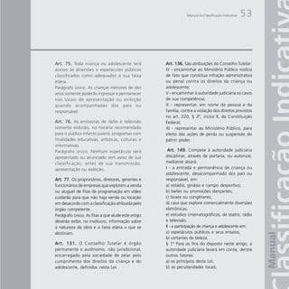 Manual da Classificação Indicativa   53



Art. 75. Toda criança ou adolescente terá           Art. 136. São atribuições do Conselho Tutelar:
acesso às diversões e espetáculos públicos          IV - encaminhar ao Ministério Público notícia
classificados como adequados à sua faixa            de fato que constitua infração administrativa
etária.                                             ou penal contra os direitos da criança ou
Parágrafo único. As crianças menores de dez         adolescente;
anos somente poderão ingressar e permanecer         V - encaminhar à autoridade judiciária os casos
nos locais de apresentação ou exibição              de sua competência;
quando acompanhadas dos pais ou                     X - representar, em nome da pessoa e da
responsável.                                        família, contra a violação dos direitos previstos
                                                    no art. 220, § 3º, inciso II, da Constituição
Art. 76. As emissoras de rádio e televisão          Federal;
somente exibirão, no horário recomendado            XI - representar ao Ministério Público, para
para o público infanto juvenil, programas com       efeito das ações de perda ou suspensão do
finalidades educativas, artísticas, culturais e     pátrio poder.
informativas.
Parágrafo único. Nenhum espetáculo será              Art. 149. Compete à autoridade judiciária
apresentado ou anunciado sem aviso de sua           disciplinar, através de portaria, ou autorizar,
classificação, antes de sua transmissão,            mediante alvará:
apresentação ou exibição.                           I - a entrada e permanência de criança ou
                                                    adolescente, desacompanhado dos pais ou
Art. 77. Os proprietários, diretores, gerentes e    responsável, em:
funcionários de empresas que explorem a venda       a) estádio, ginásio e campo desportivo;
ou aluguel de fitas de programação em vídeo         b) bailes ou promoções dançantes;
cuidarão para que não haja venda ou locação         c) boate ou congêneres;
em desacordo com a classificação atribuída pelo     d) casa que explore comercialmente diversões
órgão competente.                                   eletrônicas;
Parágrafo único. As fitas a que alude este artigo   e) estúdios cinematográficos, de teatro, rádio
deverão exibir, no invólucro, informação sobre      e televisão.
a natureza da obra e a faixa etária a que se        II - a participação de criança e adolescente em:
destinam.                                           a) espetáculos públicos e seus ensaios;
                                                    b) certames de beleza.
A r t . 1 3 1 . O Conselho Tutelar é órgão          § 1º Para os fins do disposto neste artigo, a
permanente e autônomo, não jurisdicional,           autoridade judiciária levará em conta, dentre
encarregado pela sociedade de zelar pelo            outros fatores:
cumprimento dos direitos da criança e do            a) os princípios desta Lei;
adolescente, definidos nesta Lei.                   b) as peculiaridades locais;
 