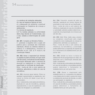 54   Manual da Classificação Indicativa




     c) a existência de instalações adequadas;              Art. 254. Transmitir, através de rádio ou
     d) o tipo de freqüência habitual ao local;             televisão, espetáculo em horário diverso do
     e) a adequação do ambiente a eventual                  autorizado ou sem aviso de sua classificação:
     participação ou freqüência de crianças e               Pena - multa de vinte a cem salários de
     adolescentes;                                          referência; duplicada em caso de reincidência
     f) a natureza do espetáculo.                           a autoridade judiciária poderá determinar a
     § 2º As medidas adotadas na conformidade               suspensão da programação da emissora por
     deste artigo deverão ser fundamentadas, caso           até dois dias.
     a caso, vedadas as determinações de caráter
     geral.                                                 Art. 255. Exibir filme, trailer, peça, amostra
                                                            ou congênere classificado pelo órgão
     Art. 201. Compete ao Ministério Público:               competente como inadequado às crianças ou
     V - promover o inquérito civil e a ação civil          adolescentes admitidos ao espetáculo:
     pública para a proteção dos interesses                 Pena - multa de vinte a cem salários de
     individuais, difusos ou coletivos relativos à          referência; na reincidência, a autoridade
     infância e à adolescência, inclusive os                poderá determinar a suspensão do espetáculo
     definidos no art. 220, § 3º inciso II, da              ou o fechamento do estabelecimento por até
     Constituição Federal;                                  quinze dias.

     Art. 252. Deixar o responsável por diversão            Art. 256. Vender ou locar a criança ou
     ou espetáculo público de afixar, em lugar visível      adolescente fita de programação em vídeo, em
     e de fácil acesso, à entrada do local de exibição,     desacordo com a classificação atribuída pelo
     informação destacada sobre a natureza da               órgão competente:
     diversão ou espetáculo e a faixa etária                Pena - multa de três a vinte salários de referência;
     especificada no certificado de classificação:          em caso de reincidência, a autoridade judiciária
     Pena - multa de três a vinte salários de               poderá determinar o fechamento do
     referência, aplicando-se o dobro em caso de            estabelecimento por até quinze dias.
     reincidência.
                                                            Art. 258. Deixar o responsável pelo
     Art. 253. Anunciar peças teatrais, filmes ou           estabelecimento ou o empresário de observar
     quaisquer representações ou espetáculos, sem           o que dispõe esta Lei sobre o acesso de criança
     indicar os limites de idade a que não se               ou adolescente aos locais de diversão, ou sobre
     recomendem:                                            sua participação no espetáculo:
     Pena - multa de três a vinte salários de referência,   Pena - multa de três a vinte salários de referência;
     duplicada em caso de reincidência, aplicável,          em caso de reincidência, a autoridade judiciária
     separadamente, à casa de espetáculo e aos              poderá determinar o fechamento do
     órgãos de divulgação ou publicidade.                   estabelecimento por até quinze dias.
 