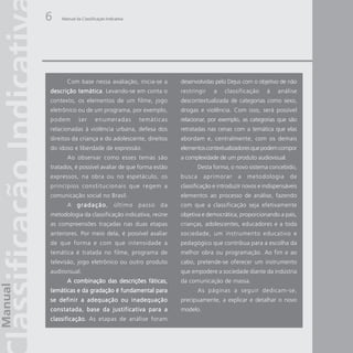 6   Manual da Classificação Indicativa




      Com base nessa avaliação, inicia-se a          desenvolvidas pelo Dejus com o objetivo de não
descrição temática Levando-se em conta o
          temática.                                  restringir    a   classificação     à    análise
contexto, os elementos de um filme, jogo             descontextualizada de categorias como sexo,
eletrônico ou de um programa, por exemplo,           drogas e violência. Com isso, será possível
podem        ser      enumeradas         temáticas   relacionar, por exemplo, as categorias que são
relacionadas à violência urbana, defesa dos          retratadas nas cenas com a temática que elas
direitos da criança e do adolescente, direitos       abordam e, centralmente, com os demais
do idoso e liberdade de expressão.                   elementos contextualizadores que podem compor
      Ao observar como esses temas são               a complexidade de um produto audiovisual.
tratados, é possível avaliar de que forma estão              Desta forma, o novo sistema concebido,
expressos, na obra ou no espetáculo, os              busca     aprimorar     a   metodologia       de
princípios constitucionais que regem a               classificação e introduzir novos e indispensáveis
comunicação social no Brasil.                        elementos ao processo de análise, fazendo
      A g r a d a ç ã o último passo da
                      o,                             com que a classificação seja efetivamente
metodologia da classificação indicativa, reúne       objetiva e democrática, proporcionando a pais,
as compreensões traçadas nas duas etapas             crianças, adolescentes, educadores e a toda
anteriores. Por meio dela, é possível avaliar        sociedade, um instrumento educativo e
de que forma e com que intensidade a                 pedagógico que contribua para a escolha da
temática é tratada no filme, programa de             melhor obra ou programação. Ao fim e ao
televisão, jogo eletrônico ou outro produto          cabo, pretende-se oferecer um instrumento
audiovisual.                                         que empodere a sociedade diante da indústria
      A combinação das descrições fáticas,           da comunicação de massa.
temáticas e da gradação é fundamental para                   As páginas a seguir dedicam-se,
se definir a adequação ou inadequação                precipuamente, a explicar e detalhar o novo
constatada, base da justificativa para a             modelo.
classificação. As etapas de análise foram
classificação.
 