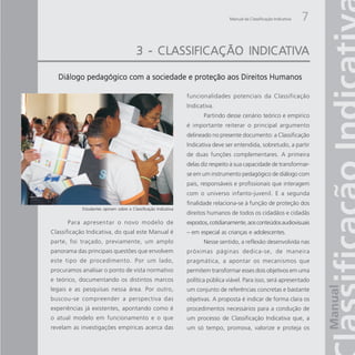 Manual da Classificação Indicativa   7

                                                           INDICATIV
                                                                 TIVA
                                         3 - CLASSIFICAÇÃO INDICATIVA

  Diálogo pedagógico com a sociedade e proteção aos Direitos Humanos

                                                                 funcionalidades potenciais da Classificação
                                                                 Indicativa.
                                                                        Partindo desse cenário teórico e empírico
                                                                 é importante reiterar o principal argumento
                                                                 delineado no presente documento: a Classificação
                                                                 Indicativa deve ser entendida, sobretudo, a partir
                                                                 de duas funções complementares. A primeira
                                                                 delas diz respeito à sua capacidade de transformar-
                                                                 se em um instrumento pedagógico de diálogo com
                                                                 pais, responsáveis e profissionais que interagem
                                                                 com o universo infanto-juvenil. E a segunda
                                                                 finalidade relaciona-se à função de proteção dos
            Estudantes opinam sobre a Classificação Indicativa
                                                                 direitos humanos de todos os cidadãos e cidadãs
      Para apresentar o novo modelo de                           expostos, cotidianamente, aos conteúdos audiovisuais
Classificação Indicativa, do qual este Manual é                  – em especial as crianças e adolescentes.
parte, foi traçado, previamente, um amplo                               Nesse sentido, a reflexão desenvolvida nas
panorama das principais questões que envolvem                    próximas páginas dedica-se, de maneira
este tipo de procedimento. Por um lado,                          pragmática, a apontar os mecanismos que
procuramos analisar o ponto de vista normativo                   permitem transformar esses dois objetivos em uma
e teórico, documentando os distintos marcos                      política pública viável. Para isso, será apresentado
legais e as pesquisas nessa área. Por outro,                     um conjunto de referências concretas e bastante
buscou-se compreender a perspectiva das                          objetivas. A proposta é indicar de forma clara os
experiências já existentes, apontando como é                     procedimentos necessários para a condução de
o atual modelo em funcionamento e o que                          um processo de Classificação Indicativa que, a
revelam as investigações empíricas acerca das                    um só tempo, promova, valorize e proteja os
 