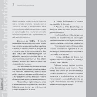 8       Manual da Classificação Indicativa




direitos humanos e, também, seja uma ferramenta                       • Colocou definitivamente o tema na
real de interação construtiva e produtiva com as               agenda pública de discussões.
audiências. Ou seja, o aprimoramento desse                            • Assumiu a firme determinação de
instrumento de regulação democrática dos meios                 desvincular a idéia de Classificação Indicativa do
de comunicação deve resultar em um salto                       conceito de censura.
qualitativo do processo que é hoje implementado                       • Conferiu, de forma inédita, transparência
pelo Ministério da Justiça.                                    absoluta aos procedimentos de classificação,
        Um pouco de História – O trabalho                      transformando-se em um dos órgãos públicos com
desenvolvido pelo Ministério nos últimos anos foi              mais informações a respeito de sua atividade-fim.
imprescindível para que a discussão a respeito da                     • Incorporou concretamente a esse debate
Classificação Indicativa pudesse ter avançado até              a voz da sociedade civil organizada e de uma
o momento atual. Ainda no governo anterior, duas               parcela significativa dos segmentos da população
idéias centrais sobre esse tema começaram a ser                interessados nessa questão.
defendidas: era preciso aprofundar o diálogo com                      • Iniciou a condução do debate mais
as partes interessadas (inclusive, é claro, o Setor            espinhoso nessa seara: os critérios de Classificação
Privado) e a Classificação deveria se pautar pela
                                                               Indicativa para a televisão.
ótica dos direitos humanos.
                                                                      Todo esse contexto favorável permitiu a
        O encaminhamento concreto dessas discussões
                                                               ampla discussão que agora traçamos. Nesse
acabou não sendo tão contundente quanto se desejava,
                                                               sentido, para garantir que a nova Classificação
mas o tema foi, indelevelmente, aberto ao debate
público. A partir de uma importante decisão estratégica,       Indicativa levará em conta a proteção dos direitos

a atual gestão decidiu acolher as idéias citadas e trabalhar   humanos e o fortalecimento de um efetivo
efetivamente para concretizá-las nos seguintes termos:         intercâmbio com a sociedade é fundamental que
        • Desenvolveu e implementou uma ampla                  sejam consideradas algumas premissas,
e democrática revisão do processo de Classificação             apresentadas nas páginas a seguir.
Indicativa para o cinema – que neste momento
ganha sua versão mais acabada.
 