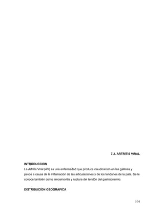 104
7.2. ARTRITIS VIRAL
INTRODUCCION
La Artritis Viral (AV) es una enfermedad que produce claudicación en las gallinas y
pavos a causa de la inflamación de las articulaciones y de los tendones de la pata. Se le
conoce también como tenosinovitis y ruptura del tendón del gastrocnemio.
DISTRIBUCION GEOGRAFICA
 