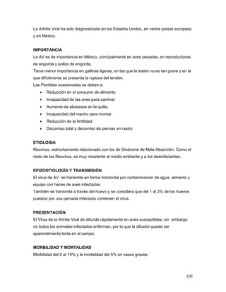 105
La Artritis Viral ha sido diagnosticada en los Estados Unidos, en varios países europeos
y en México.
IMPORTANCIA
La AV es de importancia en México, principalmente en aves pesadas, en reproductoras
de engorda y pollos de engorda.
Tiene menor importancia en gallinas ligeras, en las que la lesión no es tan grave y en la
que difícilmente se presenta la ruptura del tendón.
Las Perdidas ocasionadas se deben a:
 Reducción en el consumo de alimento
 Incapacidad de las aves para caminar
 Aumento de abscesos en la quilla.
 Incapacidad del macho para montar.
 Reducción de la fertilidad.
 Decomiso total y decomiso de piernas en rastro
ETIOLOGIA
Reovirus, estrechamente relacionado con los de Síndrome de Mala Absorción. Como el
resto de los Reovirus, es muy resistente al medio ambiente y a los desinfectantes.
EPIZOOTIOLOGÍA Y TRANSMISIÓN
El virus de AV se transmite en forma horizontal por contaminación de agua, alimento y
equipo con heces de aves infectadas.
También se transmite a través del huevo y se considera que del 1 al 2% de los huevos
puestos por una parvada infectada contienen el virus.
PRESENTACIÓN
El Virus de la Artritis Viral de difunde rápidamente en aves susceptibles; sin embargo
no todos los animales infectados enferman, por lo que la difusión puede ser
aparentemente lenta en el campo.
MORBILIDAD Y MORTALIDAD
Morbilidad del 5 al 10% y la mortalidad del 5% en casos graves.
 