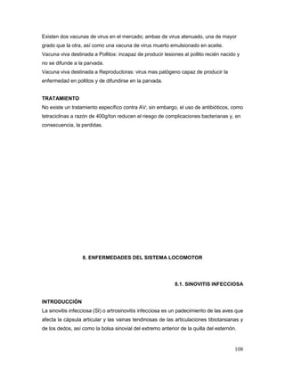 108
Existen dos vacunas de virus en el mercado; ambas de virus atenuado, una de mayor
grado que la otra, así como una vacuna de virus muerto emulsionado en aceite.
Vacuna viva destinada a Pollitos: incapaz de producir lesiones al pollito recién nacido y
no se difunde a la parvada.
Vacuna viva destinada a Reproductoras: virus mas patógeno capaz de producir la
enfermedad en pollitos y de difundirse en la parvada.
TRATAMIENTO
No existe un tratamiento específico contra AV; sin embargo, el uso de antibióticos, como
tetraciclinas a razón de 400g/ton reducen el riesgo de complicaciones bacterianas y, en
consecuencia, la perdidas.
8. ENFERMEDADES DEL SISTEMA LOCOMOTOR
8.1. SINOVITIS INFECCIOSA
INTRODUCCIÓN
La sinovitis infecciosa (SI) o artrosinovitis infecciosa es un padecimiento de las aves que
afecta la cápsula articular y las vainas tendinosas de las articulaciones tibiotarsianas y
de los dedos, así como la bolsa sinovial del extremo anterior de la quilla del esternón.
 