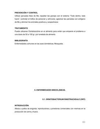 111
PREVENCIÓN Y CONTROL
Utilizar parvadas libes de Ms; repoblar las granjas con el sistema “Todo dentro, todo
fuera”, controlar el tráfico de personal y vehículos; aglutinar las parvadas con antígeno
de Ms y eliminar los animales positivos y sospechosos
TRATAMIENTO
Puede utilizarse Clortetraciclina en el alimento para evitar que empeore el problema a
una dosis de 50 a 100 gr. por tonelada de alimento.
BIBLIOGRAFÍA
Enfermedades comunes en las aves domésticas; Mosqueda.
9. ENFERMEDADES MISCELÁNEAS.
9.1. ORNITOBACTERIUM RINOTRACHEALE (ORT)
INTRODUCCIÓN
Afecta a pollos de engorda, reproductoras y ponedoras comerciales con mermas en la
producción de carne y huevo.
 