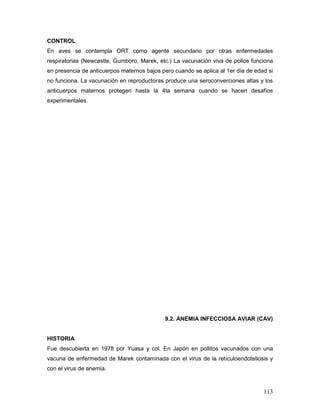 113
CONTROL
En aves se contempla ORT como agente secundario por otras enfermedades
respiratorias (Newcastle, Gumboro, Marek, etc.) La vacunación viva de pollos funciona
en presencia de anticuerpos maternos bajos pero cuando se aplica al 1er día de edad si
no funciona. La vacunación en reproductoras produce una seroconverciones altas y los
anticuerpos maternos protegen hasta la 4ta semana cuando se hacen desafíos
experimentales.
9.2. ANEMIA INFECCIOSA AVIAR (CAV)
HISTORIA
Fue descubierta en 1978 por Yuasa y col. En Japón en pollitos vacunados con una
vacuna de enfermedad de Marek contaminada con el virus de la retículoendoteliosis y
con el virus de anemia.
 