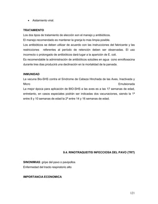 121
 Aislamiento viral.
TRATAMIENTO
Los dos tipos de tratamiento de elección son el manejo y antibióticos.
El manejo recomendado es mantener la granja lo mas limpia posible.
Los antibióticos se deben utilizar de acuerdo con las instrucciones del fabricante y las
restricciones referentes al período de retención deben ser observadas. El uso
incorrecto o prolongado de antibióticos dará lugar a la aparición de E. coli.
Es recomendable la administración de antibióticos solubles en agua cono enrofloxacina
durante tres dias producirá una declinación en la mortalidad de la parvada.
INMUNIDAD
La vacuna Bio-SHS contra el Síndrome de Cabeza Hinchada de las Aves, Inactivada y
Micro Emulsionada
La mejor época para aplicación de BIO-SHS a las aves es a las 17 semanas de edad,
entretanto, en casos especiales podrán ser indicadas dos vacunaciones, siendo la 1ª
entre 8 y 10 semanas de edad la 2ª entre 14 y 16 semanas de edad.
9.4. RINOTRAQUEITIS INFECCIOSA DEL PAVO (TRT)
SINONIMIAS: gripe del pavo o pavipollos
Enfermedad del tracto respiratorio alto
IMPORTANCIA ECONOMICA
 