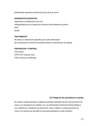 123
Enfermedad respiratoria infecciosa de las aves de corral
DIAGNOSTICO DEFINITIVO
Aislamiento e identificación del virus
Histopatología por los cuerpos de inclusión intranucleares en pulmón
PCR
ELISA
TRATAMIENTO
No existe un tratamiento especifico para esta enfermedad
Se recomienda la muerte de animales positivos y desinfección de casetas
PREVENCION Y CONTROL
Vacunación
VIFFA-TR1 (Vacuna viva)
TUR-3 (Vacuna modificada)
9.5 Fatiga de las ponedoras en jaulas
Se observa ocasionalmente en gallinas ponedoras alrededor del pico de producción de
huevo y se caracteriza por parálisis. Es una enfermedad nutricional primaria debida a
una deficiencia o imbalance de vitamina D, calcio o fósforo. La alta producción de
huevo y la carencia de actividad en las jaulas predispone a esta condición.
 