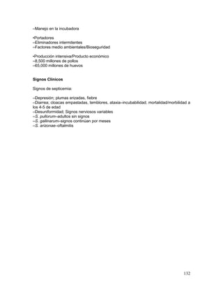 132
–Manejo en la incubadora
•Portadores
–Eliminadores intermitentes
–Factores medio ambientales/Bioseguridad
•Producción intensiva/Producto económico
–8,500 millones de pollos
–65,000 millones de huevos
Signos Clínicos
Signos de septicemia:
–Depresión; plumas erizadas, fiebre
–Diarrea; cloacas empastadas, temblores, ataxia–incubabilidad; mortalidad/morbilidad a
los 4-5 de edad
–Desuniformidad; Signos nerviosos variables
–S. pullorum–adultos sin signos
–S. gallinarum–signos continúan por meses
–S. arizonae–oftalmitis
 
