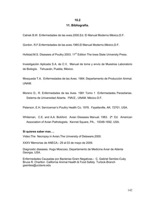 142
10.2
11. Bibliografía.
Calnek B.W. Enfermedades de las aves.2000.Ed. El Manual Moderno.México,D.F.
Gordon. R.F.Enfermedades de las aves.1985.El Manual Moderno.México,D.F.
Hofstad.M.S. Diseases of Poultry 2003. 11th
Edition The Iowa State University Press.
Investigación Aplicada S.A. de C.V. Manual de toma y envío de Muestras Laboratorio
de Biología. Tehuacán, Puebla, México.
Mosqueda T.A. Enfermedades de las Aves. 1984. Departamento de Producción Animal.
UNAM.
Moreno D., R. Enfermedades de las Aves. 1981 Tomo 1 Enfermedades Parasitarias.
Sistema de Universidad Abierta. FMVZ., UNAM. México D.F.
Peterson, E.H. Serviceman’s Poultry Health Co. 1978. Fayetteville, AK. 72701, USA.
Whiteman, C.E. and A.A. Bickford. Avian Diseases Manual. 1983. 2ª. Ed. American
Association of Avian Pathologists. Kennet Square, PA., 19348-1692, USA.
Si quieres saber mas….
Video:The Necropsy in Avian,The University of Delaware,2000.
XXXV Memorias de ANECA.- 29 al 03 de mayo de 2009.
Diagnostic diseases. Hugo Moscoso, Departamento de Medicina Aviar de Atlanta
Georgia, USA.
Enfermedades Causadas por Bacterias Gram Negativas.- C. Gabriel Sentíes-Cuéy
Bruce R. Charlton California Animal Health & Food Safety Turlock-Branch
gsenties@ucdavis.edu
 