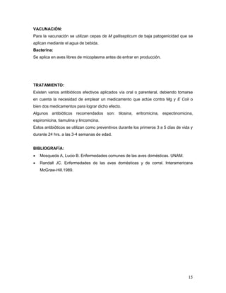 15
VACUNACIÓN:
Para la vacunación se utilizan cepas de M gallisepticum de baja patogenicidad que se
aplican mediante el agua de bebida.
Bacterina:
Se aplica en aves libres de micoplasma antes de entrar en producción.
TRATAMIENTO:
Existen varios antibióticos efectivos aplicados vía oral o parenteral, debiendo tomarse
en cuenta la necesidad de emplear un medicamento que actúe contra Mg y E Coli o
bien dos medicamentos para lograr dicho efecto.
Algunos antibióticos recomendados son: tilosina, eritromicina, espectinomicina,
espiromicina, tiamulina y lincomcina.
Estos antibióticos se utilizan como preventivos durante los primeros 3 a 5 días de vida y
durante 24 hrs. a las 3-4 semanas de edad.
BIBLIOGRAFÍA:
 Mosqueda A, Lucio B. Enfermedades comunes de las aves domésticas. UNAM.
 Randall JC. Enfermedades de las aves domésticas y de corral. Interamericana
McGraw-Hill.1989.
 