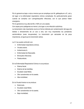 17
Por lo general es baja o nula a menos que se complique con M. gallisepticum o E. coli y
de lugar a la enfermedad respiratoria crónica complicada. Es particularmente grave
cuando se complica con Laringotraqueitis infecciosa, con lo que parece haber
sinergismo.
Por lo general es muy alta de 80 a 100% en una caseta.
Con cepas poco patógenas es menor y da lugar a una infección subclínica.
La transmisión más importante ocurre en forma indirecta por contaminación del agua de
bebida o directamente de un ave a otra; son muy importantes los portadores
asintomáticos (aves recuperadas). La transmisión por aerosoles es de poca
importancia, al igual que la transmisión aérea.
La C I se puede confundir con:
 Enfermedad respiratoria crónica.
 Viruela aviaria.
 Avitaminosis A.
 Enfermedad de Newcastle.
 Bronquitis infecciosa.
 Pasteurelosis.
En la Enfermedad Respiratoria Crónica no se produce:
 Edema facial.
 Edema de las barbillas.
 Exudado nasal fétido.
 Olor característico en la caseta.
 Alta morbilidad.
En la Viruela Aviaria no se produce:
 Estornudo.
 Exudado nasal fétido.
 Olor característico en la caseta.
 Baja mortalidad.
 