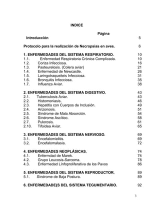 3
INDICE
Página
Introducción 5
Protocolo para la realización de Necropsias en aves. 6
1. ENFERMEDADES DEL SISTEMA RESPIRATORIO. 10
1.1. Enfermedad Respiratoria Crónica Complicada. 10
1.2. Coriza Infecciosa. 16
1.3. Pasteurelosis. (Colera aviar) 21
1.4. Enfermedad de Newcastle. 26
1.5. Laringotraqueiteis Infecciosa. 31
1.6. Bronquitis Infecciosa. 35
1.7. Influenza Aviar. 38
2. ENFERMEDADES DEL SISTEMA DIGESTIVO. 43
2.1. Tuberculosis Aviar. 43
2.2. Histomoniasis. 46
2.3. Hepatitis con Cuerpos de Inclusión. 49
2.4. Arizonosis. 51
2.5. Síndrome de Mala Absorción. 54
2.6. Síndrome Ascítico. 58
2.7. Pulorosis. 61
2.10. Tifoidea Aviar. 65
3. ENFERMEDADES DEL SISTEMA NERVIOSO. 69
3.1. Encefalomielitis. 69
3.2. Encefalomalasia. 72
4. ENFERMEDADES NEOPLÁSICAS. 74
4.1. Enfermdad de Marek. 74
4.2. Grupo Leucosis-Sarcoma. 78
4.3. Enfermedad Línfoproliferativa de los Pavos 86
5. ENFERMEDADES DEL SISTEMA REPRODUCTOR. 89
5.1. Síndrome de Baja Postura. 89
6. ENFERMEDADE{S DEL SISTEMA TEGUMENTARIO. 92
 