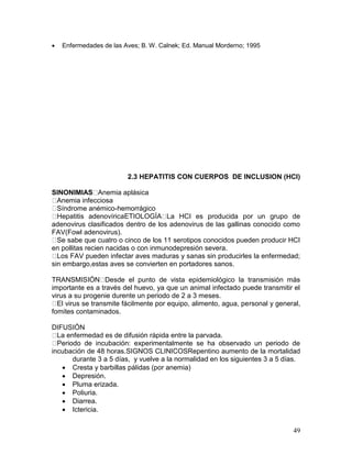 49
 Enfermedades de las Aves; B. W. Calnek; Ed. Manual Morderno; 1995
2.3 HEPATITIS CON CUERPOS DE INCLUSION (HCI)
SINONIMIAS Anemia aplásica
Anemia infecciosa
Síndrome anémico-hemorrágico
Hepatitis adenovíricaETIOLOGÍA La HCI es producida por un grupo de
adenovirus clasificados dentro de los adenovirus de las gallinas conocido como
FAV(Fowl adenovirus).
Se sabe que cuatro o cinco de los 11 serotipos conocidos pueden producir HCI
en pollitas recien nacidas o con inmunodepresión severa.
Los FAV pueden infectar aves maduras y sanas sin producirles la enfermedad;
sin embargo,estas aves se convierten en portadores sanos.
TRANSMISIÓN Desde el punto de vista epidemiológico la transmisión más
importante es a través del huevo, ya que un animal infectado puede transmitir el
virus a su progenie durente un periodo de 2 a 3 meses.
El virus se transmite fácilmente por equipo, alimento, agua, personal y general,
fomites contaminados.
DIFUSIÓN
La enfermedad es de difusión rápida entre la parvada.
Periodo de incubación: experimentalmente se ha observado un periodo de
incubación de 48 horas.SIGNOS CLINICOSRepentino aumento de la mortalidad
durante 3 a 5 días, y vuelve a la normalidad en los siguientes 3 a 5 días.
 Cresta y barbillas pálidas (por anemia)
 Depresión.
 Pluma erizada.
 Poliuria.
 Diarrea.
 Ictericia.
 