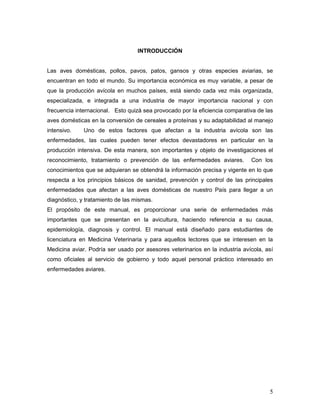 5
INTRODUCCIÓN
Las aves domésticas, pollos, pavos, patos, gansos y otras especies aviarias, se
encuentran en todo el mundo. Su importancia económica es muy variable, a pesar de
que la producción avícola en muchos países, está siendo cada vez más organizada,
especializada, e integrada a una industria de mayor importancia nacional y con
frecuencia internacional. Esto quizá sea provocado por la eficiencia comparativa de las
aves domésticas en la conversión de cereales a proteínas y su adaptabilidad al manejo
intensivo. Uno de estos factores que afectan a la industria avícola son las
enfermedades, las cuales pueden tener efectos devastadores en particular en la
producción intensiva. De esta manera, son importantes y objeto de investigaciones el
reconocimiento, tratamiento o prevención de las enfermedades aviares. Con los
conocimientos que se adquieran se obtendrá la información precisa y vigente en lo que
respecta a los principios básicos de sanidad, prevención y control de las principales
enfermedades que afectan a las aves domésticas de nuestro País para llegar a un
diagnóstico, y tratamiento de las mismas.
El propósito de este manual, es proporcionar una serie de enfermedades más
importantes que se presentan en la avicultura, haciendo referencia a su causa,
epidemiología, diagnosis y control. El manual está diseñado para estudiantes de
licenciatura en Medicina Veterinaria y para aquellos lectores que se interesen en la
Medicina aviar. Podría ser usado por asesores veterinarios en la industria avícola, así
como oficiales al servicio de gobierno y todo aquel personal práctico interesado en
enfermedades aviares.
 