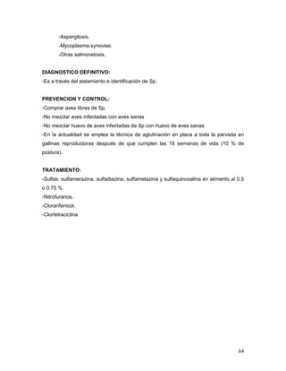 64
-Aspergilosis.
-Mycoplasma synoviae.
-Otras salmonelosis.
DIAGNOSTICO DEFINITIVO:
-Es a través del aislamiento e identificación de Sp.
PREVENCION Y CONTROL:
-Comprar aves libres de Sp.
-No mezclar aves infectadas con aves sanas
-No mezclar huevo de aves infectadas de Sp con huevo de aves sanas.
-En la actualidad se emplea la técnica de aglutinación en placa a toda la parvada en
gallinas reproductoras después de que cumplen las 16 semanas de vida (10 % de
postura).
TRATAMIENTO:
-Sulfas: sulfamerazina, sulfadiazina, sulfametazina y sulfaquinoxalina en alimento al 0.5
o 0.75 %.
-Nitrofuranos.
-Cloranfenicol.
-Clortetraciclina
 