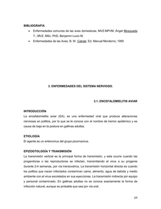 69
BIBLIOGRAFÍA
 Enfermedades comunes de las aves domesticas; MVZ.MPVM, Ángel Mosqueda
T.; MVZ. MSc, PhD, Benjamin Lucio M.
 Enfermedades de las Aves; B. W. Calnek; Ed. Manual Morderno; 1995
3. ENFERMEDADES DEL SISTEMA NERVIOSO.
3.1. ENCEFALOMIELITIS AVIAR
INTRODUCCIÓN
La encefalomielitis aviar (EA), es una enfermedad viral que produce alteraciones
nerviosas en pollitos, por lo que se le conoce con el nombre de tremor epidémico y es
causa de baja en la postura en gallinas adultas.
ETIOLOGÍA
El agente es un enterovirus del grupo picornavirus.
EPIZOOTOLOGÍA Y TRANSMISIÓN
La transmisión vertical es la principal forma de transmisión, y esta ocurre cuando las
progenitoras o las reproductoras se infectan, transmitiendo el virus a su progenie
durante 2-4 semanas, por vía transovárica. La transmisión horizontal directa es cuando
los pollitos que nacen infectados contaminan cama, alimento, agua de bebida y medio
ambiente con el virus excretados en sus eyecciones. La transmisión indirecta por equipo
y personal contaminado. En gallinas adultas no se conoce exactamente la forma de
infección natural, aunque es probable que sea por vía oral.
 
