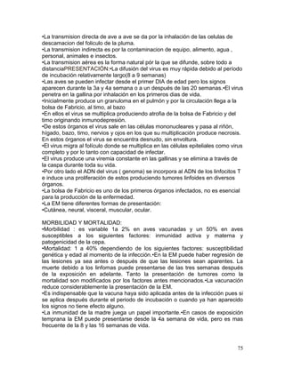 75
•La transmision directa de ave a ave se da por la inhalación de las celulas de
descamacion del foliculo de la pluma.
•La transmision indirecta es por la contaminacion de equipo, alimento, agua ,
personal, animales e insectos.
•La transmision aérea es la forma natural pór la que se difunde, sobre todo a
distanciaPRESENTACIÓN:•La difusión del virus es muy rápida debido al período
de incubación relativamente largo(8 a 9 semanas)
•Las aves se pueden infectar desde el primer DIA de edad pero los signos
aparecen durante la 3a y 4a semana o a un después de las 20 semanas.•El virus
penetra en la gallina por inhalación en los primeros dias de vida.
•Inicialmente produce un granuloma en el pulmón y por la circulación llega a la
bolsa de Fabricio, al timo, al bazo
•En ellos el virus se multiplica produciendo atrofia de la bolsa de Fabricio y del
timo originando inmunodepresión.
•De estos órganos el virus sale en las células mononucleares y pasa al riñón,
hígado, bazo, timo, nervios y ojos en los que su multiplicación produce necrosis.
En estos órganos el virus se encuentra desnudo, sin envoltura.
•El virus migra al folículo donde se multiplica en las células epiteliales como virus
completo y por lo tanto con capacidad de infectar.
•El virus produce una viremia constante en las gallinas y se elimina a través de
la caspa durante toda su vida.
•Por otro lado el ADN del virus ( genoma) se incorpora al ADN de los linfocitos T
e induce una proliferación de estos produciendo tumores linfoides en diversos
órganos.
•La bolsa de Fabricio es uno de los primeros órganos infectados, no es esencial
para la producción de la enfermedad.
•La EM tiene diferentes formas de presentación:
•Cutánea, neural, visceral, muscular, ocular.
MORBILIDAD Y MORTALIDAD:
•Morbilidad : es variable 1a 2% en aves vacunadas y un 50% en aves
susceptibles a los siguientes factores: inmunidad activa y materna y
patogenicidad de la cepa.
•Mortalidad: 1 a 40% dependiendo de los siguientes factores: susceptibilidad
genética y edad al momento de la infección.•En la EM puede haber regresión de
las lesiones ya sea antes o después de que las lesiones sean aparentes. La
muerte debido a los linfomas puede presentarse de las tres semanas después
de la exposición en adelante. Tanto la presentación de tumores como la
mortalidad son modificados por los factores antes mencionados.•La vacunación
reduce considerablemente la presentación de la EM.
•Es indispensable que la vacuna haya sido aplicada antes de la infección pues si
se aplica después durante el periodo de incubación o cuando ya han aparecido
los signos no tiene efecto alguno.
•La inmunidad de la madre juega un papel importante.•En casos de exposición
temprana la EM puede presentarse desde la 4a semana de vida, pero es mas
frecuente de la 8 y las 16 semanas de vida.
 