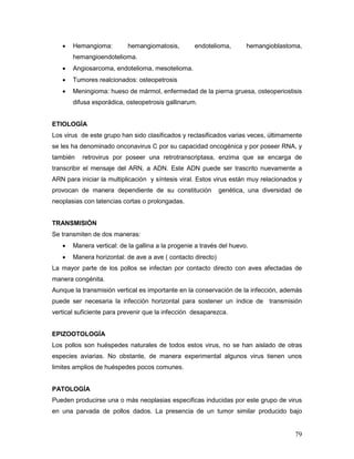 79
 Hemangioma: hemangiomatosis, endotelioma, hemangioblastoma,
hemangioendotelioma.
 Angiosarcoma, endotelioma, mesotelioma.
 Tumores realcionados: osteopetrosis
 Meningioma: hueso de mármol, enfermedad de la pierna gruesa, osteoperiostisis
difusa esporádica, osteopetrosis gallinarum.
ETIOLOGÍA
Los virus de este grupo han sido clasificados y reclasificados varias veces, últimamente
se les ha denominado onconavirus C por su capacidad oncogénica y por poseer RNA, y
también retrovirus por poseer una retrotranscriptasa, enzima que se encarga de
transcribir el mensaje del ARN, a ADN. Este ADN puede ser trascrito nuevamente a
ARN para iniciar la multiplicación y síntesis viral. Estos virus están muy relacionados y
provocan de manera dependiente de su constitución genética, una diversidad de
neoplasias con latencias cortas o prolongadas.
TRANSMISIÓN
Se transmiten de dos maneras:
 Manera vertical: de la gallina a la progenie a través del huevo.
 Manera horizontal: de ave a ave ( contacto directo)
La mayor parte de los pollos se infectan por contacto directo con aves afectadas de
manera congénita.
Aunque la transmisión vertical es importante en la conservación de la infección, además
puede ser necesaria la infección horizontal para sostener un índice de transmisión
vertical suficiente para prevenir que la infección desaparezca.
EPIZOOTOLOGÍA
Los pollos son huéspedes naturales de todos estos virus, no se han aislado de otras
especies aviarias. No obstante, de manera experimental algunos virus tienen unos
limites amplios de huéspedes pocos comunes.
PATOLOGÍA
Pueden producirse una o más neoplasias especificas inducidas por este grupo de virus
en una parvada de pollos dados. La presencia de un tumor similar producido bajo
 