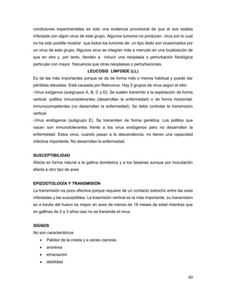 80
condiciones experimentales es solo una evidencia provisional de que el ave estaba
infectada con algún virus de este grupo. Algunos tumores no producen virus por lo cual
no ha sido posible mostrar que todos los tumores de un tipo dado son ocasionados por
un virus de este grupo. Algunos virus se integran más a menudo en una localización de
que en otra y, por tanto, tienden a inducir una neoplasia o perturbación fisiológica
particular con mayor frecuencia que otras neoplasias o perturbaciones.
LEUCOSIS LINFOIDE (LL)
Es de las más importantes porque se da de forma más o menos habitual y puede dar
pérdidas elevadas. Está causada por Retrovirus. Hay 2 grupos de virus según el sitio:
-Virus exógenos (subgrupos A, B, C y D). Se suelen transmitir a la explotación de forma
vertical: pollitos inmunotolerantes (desarrollan la enfermedad) o de forma horizontal:
inmunocompetentes (no desarrollan la enfermedad). Se debe controlar la transmisión
vertical.
-Virus endógenos (subgrupo E). Se transmiten de forma genética. Los pollitos que
nacen son inmunotolerantes frente a los virus endógenos pero no desarrollan la
enfermedad. Estos virus, cuando pasan a la descendencia, no tienen una capacidad
infectiva importante. No desarrollan la enfermedad.
SUSCEPTIBILIDAD
Afecta en forma natural a la gallina doméstica y a los faisanes aunque por inoculación
afecta a otro tipo de aves
EPIZOOTOLOGÍA Y TRANSMISIÓN
La transmisión es poco efectiva porque requiere de un contacto estrecho entre las aves
infectadas y las susceptibles. La trasmisión vertical es la más importante, su transmisión
es a través del huevo es mayor en aves de menos de 18 meses de edad mientras que
en gallinas de 2 a 3 años casi no se transmite el virus.
SIGNOS
No son característicos
 Palidez de la cresta y a veces cianosis.
 anorexia
 emaciación
 debilidad
 