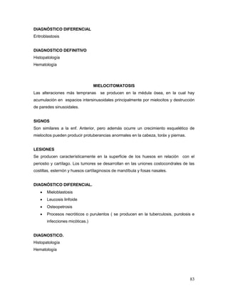 83
DIAGNÓSTICO DIFERENCIAL
Eritroblastosis
DIAGNOSTICO DEFINITIVO
Histopatología
Hematología
MIELOCITOMATOSIS
Las alteraciones más tempranas se producen en la médula ósea, en la cual hay
acumulación en espacios intersinusoidales principalmente por mielocitos y destrucción
de paredes sinusoidales.
SIGNOS
Son similares a la enf. Anterior, pero además ocurre un crecimiento esquelético de
mielocitos pueden producir protuberancias anormales en la cabeza, toráx y piernas.
LESIONES
Se producen característicamente en la superficie de los huesos en relación con el
periostio y cartílago. Los tumores se desarrollan en las uniones costocondrales de las
costillas, esternón y huesos cartílaginosos de mandíbula y fosas nasales.
DIAGNÓSTICO DIFERENCIAL.
 Mieloblastosis
 Leucosis linfoide
 Osteopetrosis
 Procesos necróticos o purulentos ( se producen en la tuberculosis, purolosis e
infecciones micóticas.)
DIAGNOSTICO.
Histopatología
Hematología
 