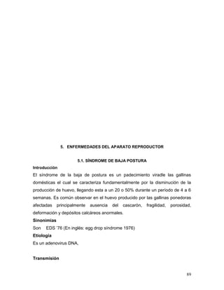89
5. ENFERMEDADES DEL APARATO REPRODUCTOR
5.1. SÍNDROME DE BAJA POSTURA
Introducción
El síndrome de la baja de postura es un padecimiento viradle las gallinas
domésticas el cual se caracteriza fundamentalmente por la disminución de la
producción de huevo, llegando esta a un 20 o 50% durante un período de 4 a 6
semanas. Es común observar en el huevo producido por las gallinas ponedoras
afectadas principalmente ausencia del cascarón, fragilidad, porosidad,
deformación y depósitos calcáreos anormales.
Sinonimias
Son EDS ’76 (En inglés: egg drop síndrome 1976)
Etiología
Es un adenovirus DNA,
Transmisión
 