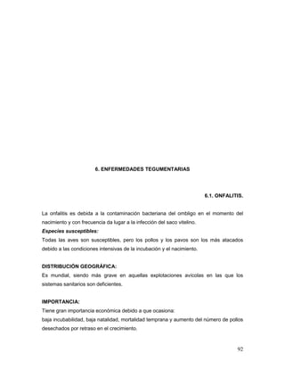 92
6. ENFERMEDADES TEGUMENTARIAS
6.1. ONFALITIS.
La onfalitis es debida a la contaminación bacteriana del ombligo en el momento del
nacimiento y con frecuencia da lugar a la infección del saco vitelino.
Especies susceptibles:
Todas las aves son susceptibles, pero los pollos y los pavos son los más atacados
debido a las condiciones intensivas de la incubación y el nacimiento.
DISTRIBUCIÓN GEOGRÁFICA:
Es mundial, siendo más grave en aquellas explotaciones avícolas en las que los
sistemas sanitarios son deficientes.
IMPORTANCIA:
Tiene gran importancia económica debido a que ocasiona:
baja incubabilidad, baja natalidad, mortalidad temprana y aumento del número de pollos
desechados por retraso en el crecimiento.
 
