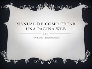 MANUAL DE CÓMO CREAR
   UNA PAGINA WEB

     Por: Lorena Alejandra Pachon
 